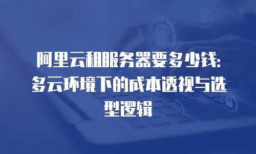 阿里云租服务器要多少钱：多云环境下的成本透视与选型逻辑