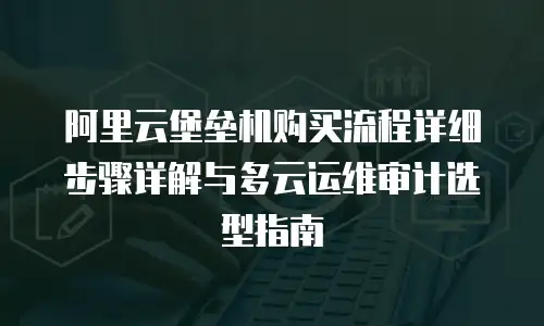 阿里云堡垒机购买流程详细步骤详解与多云运维审计选型指南