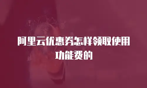 阿里云优惠券怎样领取使用功能费的