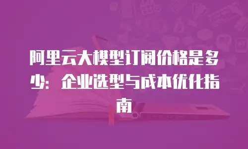 阿里云大模型订阅价格是多少：企业选型与成本优化指南