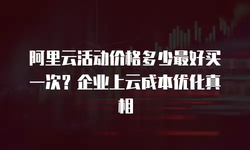 阿里云活动价格多少最好买一次？企业上云成本优化真相