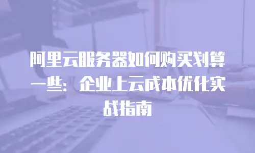 阿里云服务器如何购买划算一些：企业上云成本优化实战指南