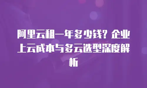 阿里云租一年多少钱？企业上云成本与多云选型深度解析