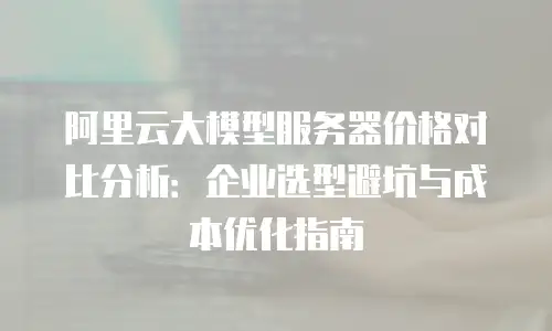 阿里云大模型服务器价格对比分析：企业选型避坑与成本优化指南