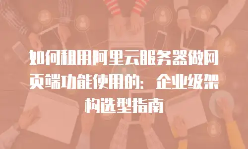 如何租用阿里云服务器做网页端功能使用的：企业级架构选型指南