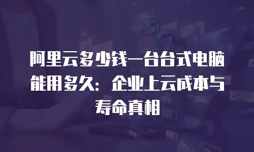 阿里云多少钱一台台式电脑能用多久：企业上云成本与寿命真相