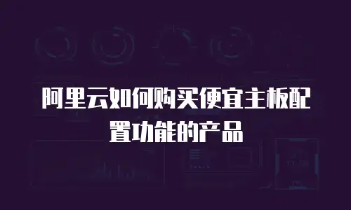 阿里云如何购买便宜主板配置功能的产品