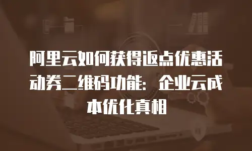 阿里云如何获得返点优惠活动券二维码功能：企业云成本优化真相