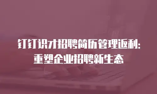 钉钉识才招聘简历管理返利：重塑企业招聘新生态