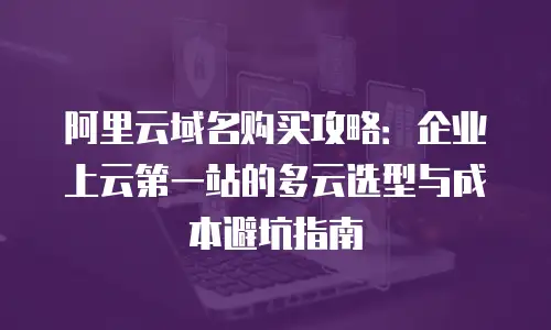 阿里云域名购买攻略：企业上云第一站的多云选型与成本避坑指南