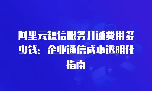 阿里云短信服务开通费用多少钱：企业通信成本透明化指南