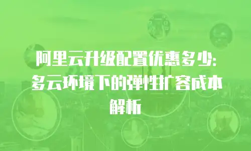 阿里云升级配置优惠多少：多云环境下的弹性扩容成本解析