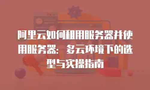 阿里云如何租用服务器并使用服务器：多云环境下的选型与实操指南