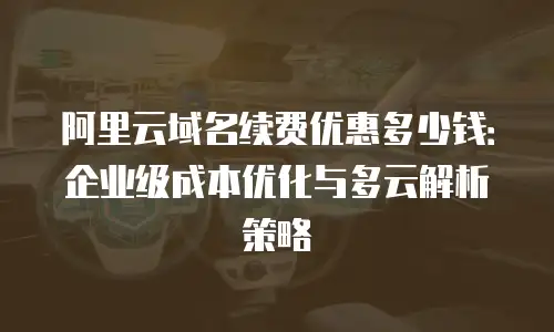 阿里云域名续费优惠多少钱：企业级成本优化与多云解析策略