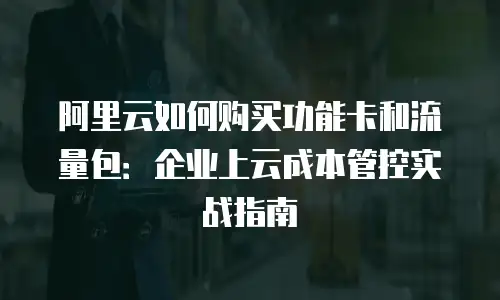 阿里云如何购买功能卡和流量包：企业上云成本管控实战指南