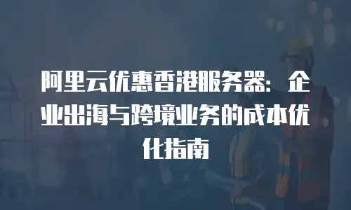 阿里云优惠香港服务器：企业出海与跨境业务的成本优化指南