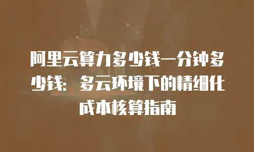 阿里云算力多少钱一分钟多少钱：多云环境下的精细化成本核算指南