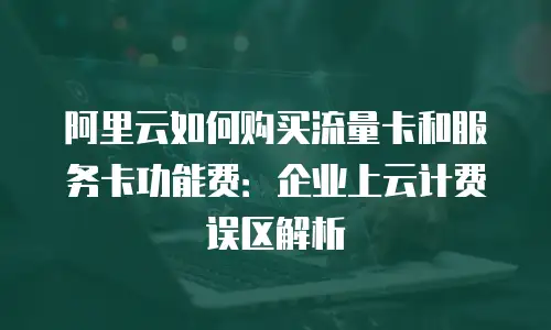 阿里云如何购买流量卡和服务卡功能费：企业上云计费误区解析