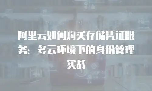 阿里云如何购买存储凭证服务：多云环境下的身份管理实战