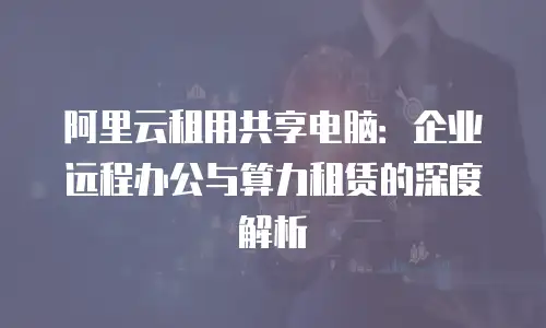 阿里云租用共享电脑：企业远程办公与算力租赁的深度解析
