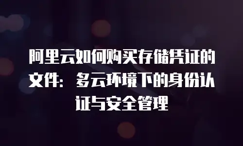 阿里云如何购买存储凭证的文件：多云环境下的身份认证与安全管理