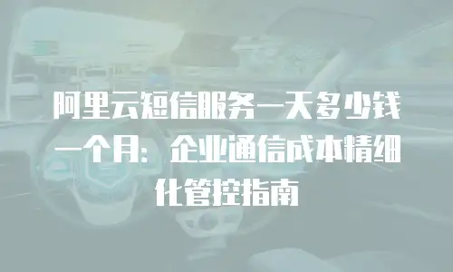 阿里云短信服务一天多少钱一个月：企业通信成本精细化管控指南