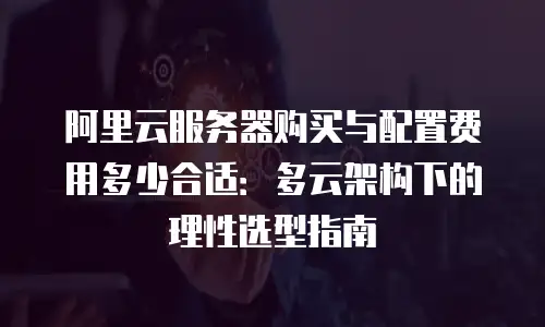 阿里云服务器购买与配置费用多少合适：多云架构下的理性选型指南