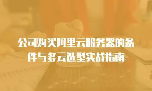 公司购买阿里云服务器的条件与多云选型实战指南