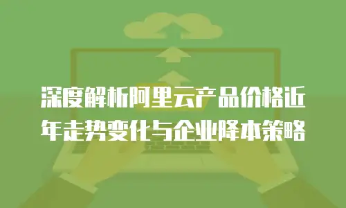 深度解析阿里云产品价格近年走势变化与企业降本策略