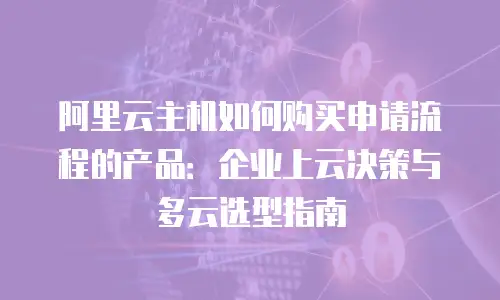阿里云主机如何购买申请流程的产品：企业上云决策与多云选型指南