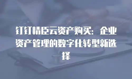钉钉精臣云资产购买：企业资产管理的数字化转型新选择