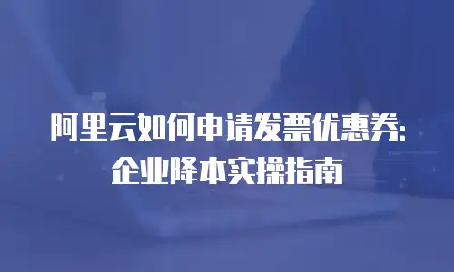 阿里云如何申请发票优惠券：企业降本实操指南