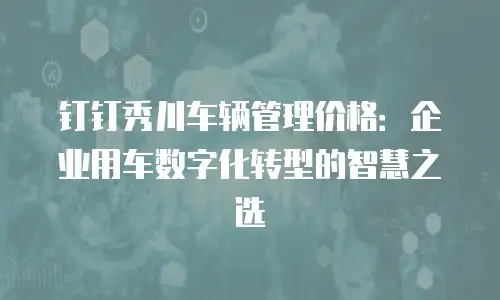 钉钉秀川车辆管理价格：企业用车数字化转型的智慧之选