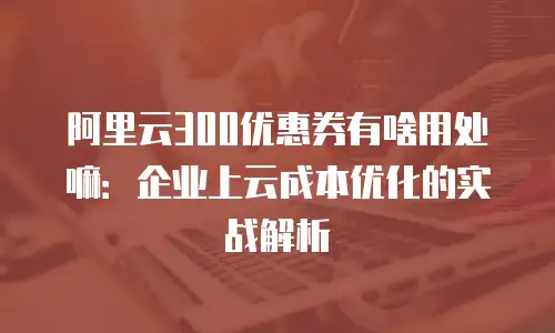 阿里云300优惠券有啥用处嘛：企业上云成本优化的实战解析