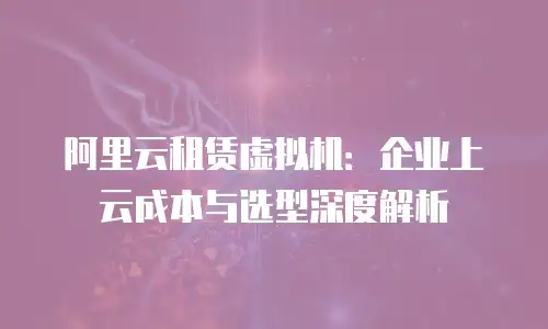 阿里云租赁虚拟机：企业上云成本与选型深度解析