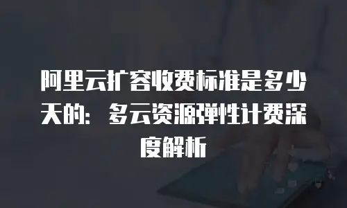 阿里云扩容收费标准是多少天的：多云资源弹性计费深度解析