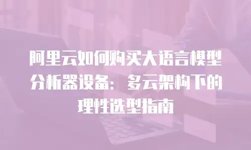 阿里云如何购买大语言模型分析器设备：多云架构下的理性选型指南