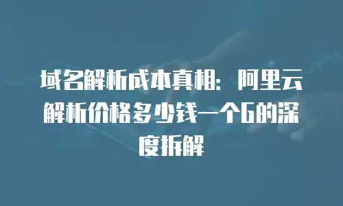 域名解析成本真相：阿里云解析价格多少钱一个G的深度拆解