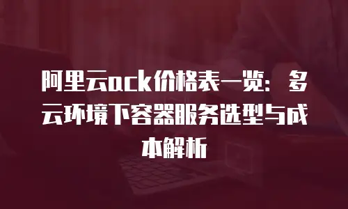 阿里云ack价格表一览：多云环境下容器服务选型与成本解析