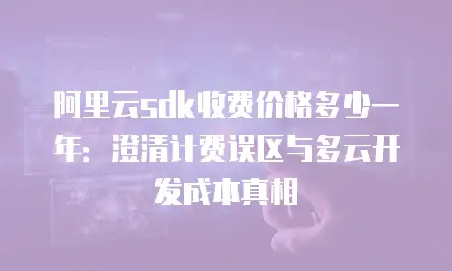 阿里云sdk收费价格多少一年：澄清计费误区与多云开发成本真相