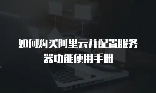 如何购买阿里云并配置服务器功能使用手册