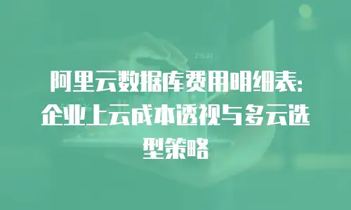 阿里云数据库费用明细表：企业上云成本透视与多云选型策略