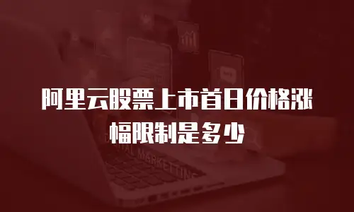 阿里云股票上市首日价格涨幅限制是多少