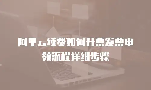 阿里云续费如何开票发票申领流程详细步骤