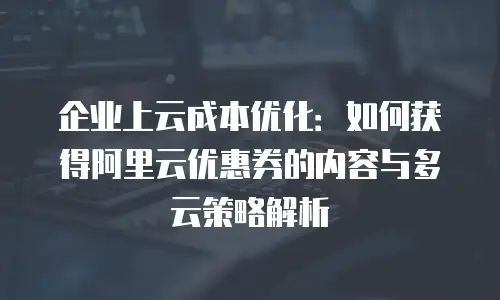 企业上云成本优化：如何获得阿里云优惠券的内容与多云策略解析