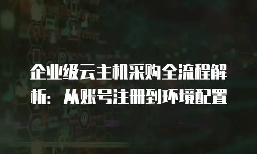 企业级云主机采购全流程解析：从账号注册到环境配置