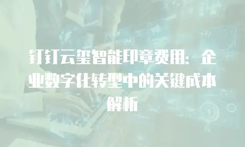 钉钉云玺智能印章费用：企业数字化转型中的关键成本解析
