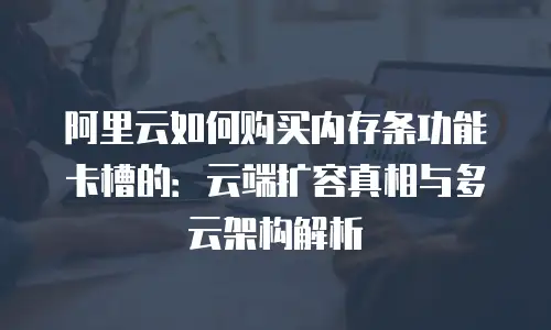 阿里云如何购买内存条功能卡槽的：云端扩容真相与多云架构解析