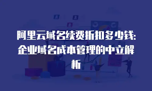 阿里云域名续费折扣多少钱：企业域名成本管理的中立解析