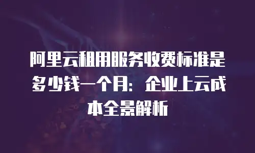 阿里云租用服务收费标准是多少钱一个月：企业上云成本全景解析